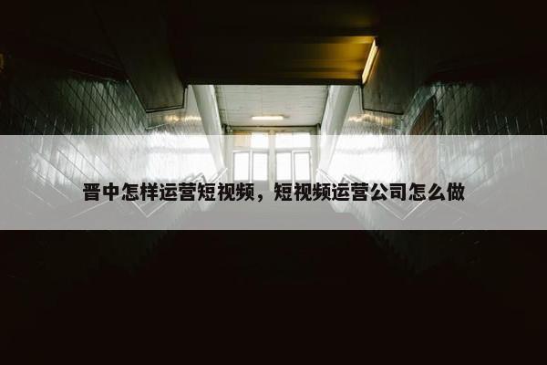 晋中怎样运营短视频，短视频运营公司怎么做