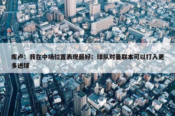 库卢：我在中场位置表现最好；球队对曼联本可以打入更多进球