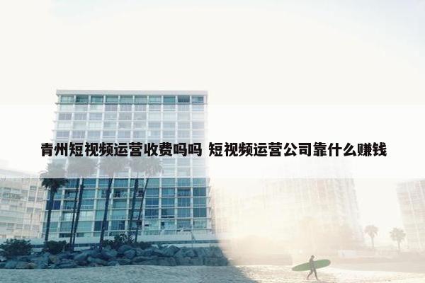 青州短视频运营收费吗吗 短视频运营公司靠什么赚钱