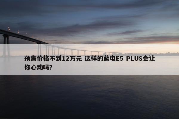 预售价格不到12万元 这样的蓝电E5 PLUS会让你心动吗？