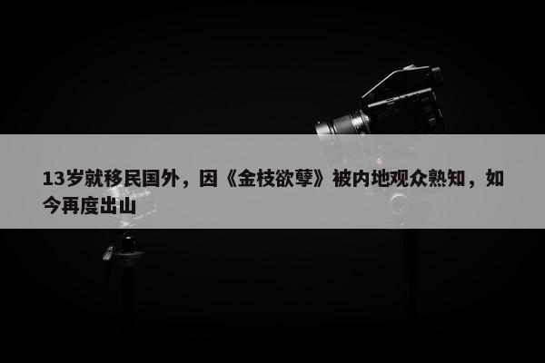 13岁就移民国外，因《金枝欲孽》被内地观众熟知，如今再度出山