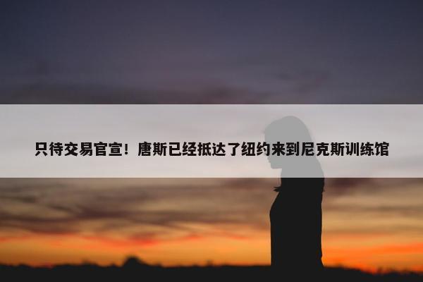 只待交易官宣！唐斯已经抵达了纽约来到尼克斯训练馆