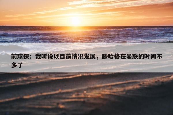 前球探：我听说以目前情况发展，滕哈格在曼联的时间不多了