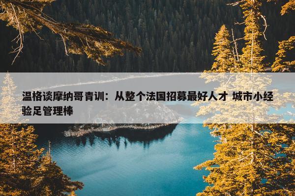 温格谈摩纳哥青训：从整个法国招募最好人才 城市小经验足管理棒