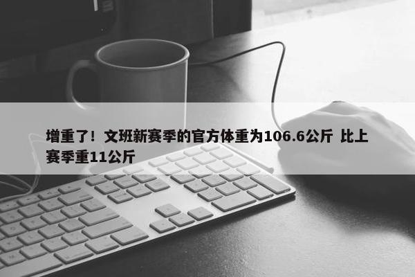 增重了！文班新赛季的官方体重为106.6公斤 比上赛季重11公斤