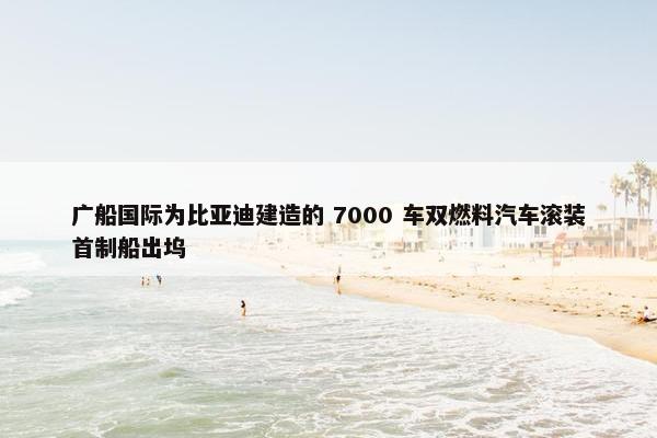 广船国际为比亚迪建造的 7000 车双燃料汽车滚装首制船出坞