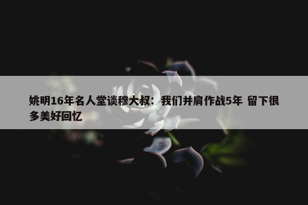 姚明16年名人堂谈穆大叔：我们并肩作战5年 留下很多美好回忆