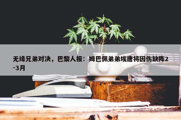 无缘兄弟对决，巴黎人报：姆巴佩弟弟埃唐将因伤缺阵2-3月