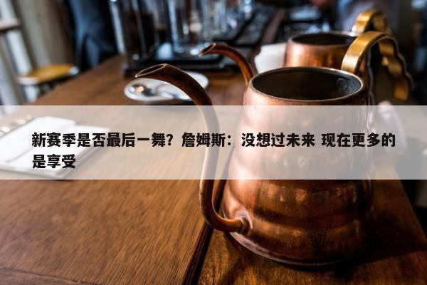 新赛季是否最后一舞？詹姆斯：没想过未来 现在更多的是享受