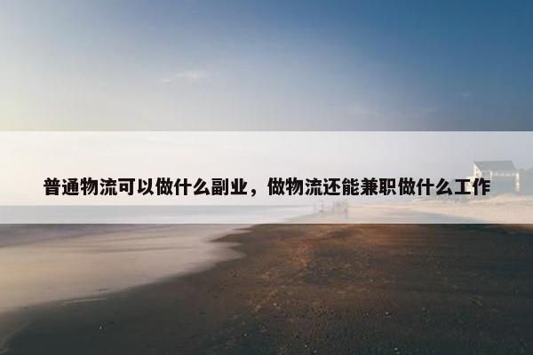 普通物流可以做什么副业，做物流还能兼职做什么工作