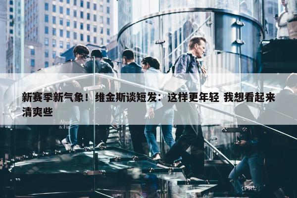 新赛季新气象！维金斯谈短发：这样更年轻 我想看起来清爽些