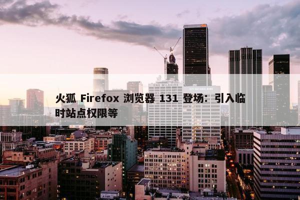 火狐 Firefox 浏览器 131 登场：引入临时站点权限等