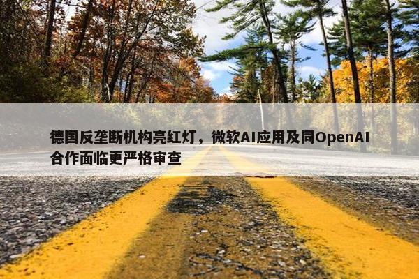 德国反垄断机构亮红灯，微软AI应用及同OpenAI合作面临更严格审查