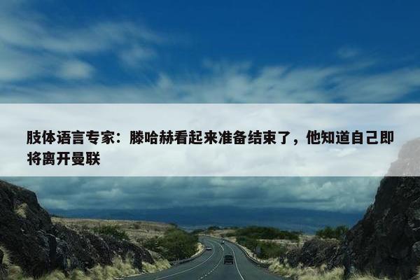 肢体语言专家：滕哈赫看起来准备结束了，他知道自己即将离开曼联