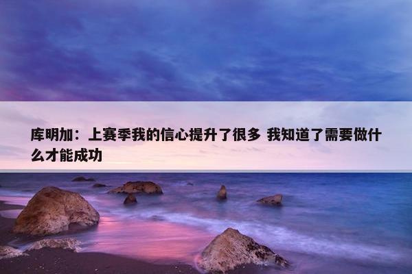 库明加：上赛季我的信心提升了很多 我知道了需要做什么才能成功