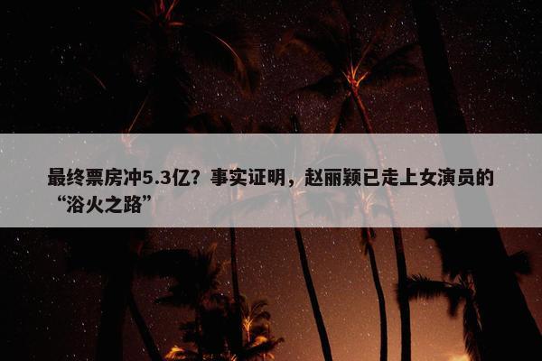 最终票房冲5.3亿？事实证明，赵丽颖已走上女演员的“浴火之路”