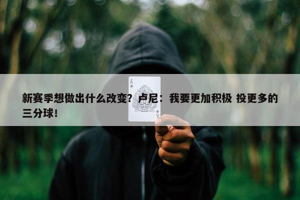 新赛季想做出什么改变？卢尼：我要更加积极 投更多的三分球！