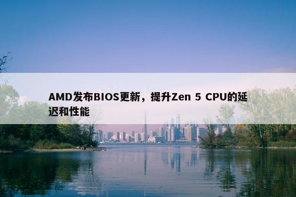 AMD发布BIOS更新，提升Zen 5 CPU的延迟和性能