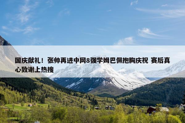 国庆献礼！张帅再进中网8强学姆巴佩抱胸庆祝 赛后真心致谢上热搜