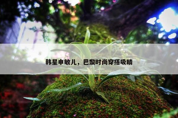 韩星申敏儿，巴黎时尚穿搭吸睛