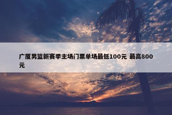 广厦男篮新赛季主场门票单场最低100元 最高800元