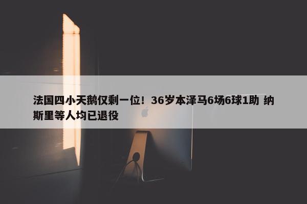 法国四小天鹅仅剩一位！36岁本泽马6场6球1助 纳斯里等人均已退役