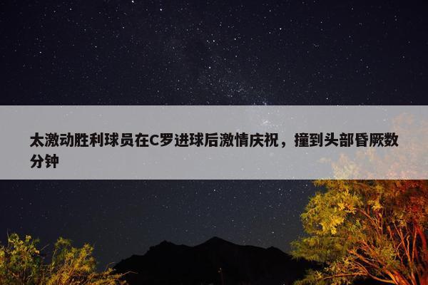 太激动胜利球员在C罗进球后激情庆祝，撞到头部昏厥数分钟