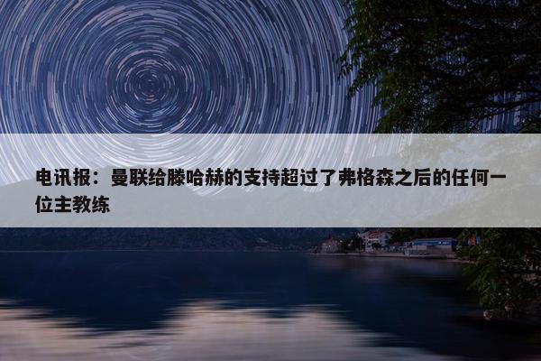 电讯报：曼联给滕哈赫的支持超过了弗格森之后的任何一位主教练