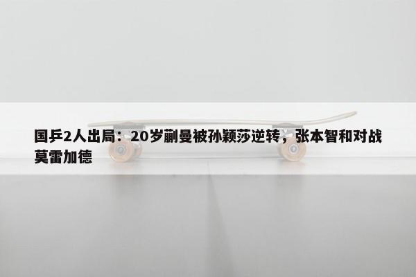 国乒2人出局：20岁蒯曼被孙颖莎逆转，张本智和对战莫雷加德