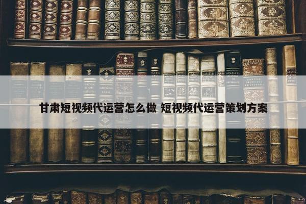 甘肃短视频代运营怎么做 短视频代运营策划方案