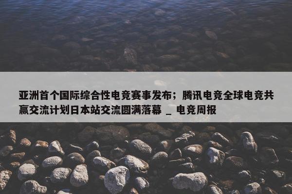 亚洲首个国际综合性电竞赛事发布；腾讯电竞全球电竞共赢交流计划日本站交流圆满落幕 _ 电竞周报