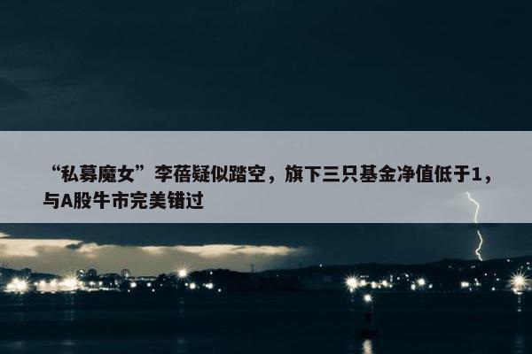 “私募魔女”李蓓疑似踏空，旗下三只基金净值低于1，与A股牛市完美错过