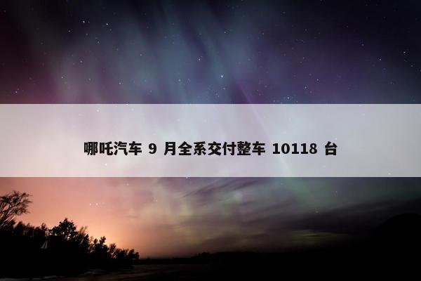 哪吒汽车 9 月全系交付整车 10118 台