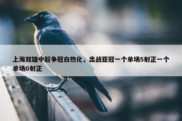 上海双雄中超争冠白热化，出战亚冠一个单场5射正一个单场0射正