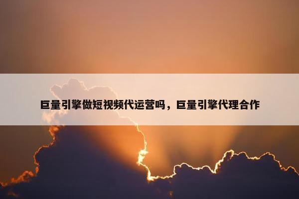 巨量引擎做短视频代运营吗，巨量引擎代理合作