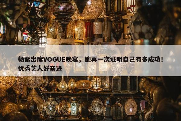 杨紫出席VOGUE晚宴，她再一次证明自己有多成功！优秀艺人好奋进