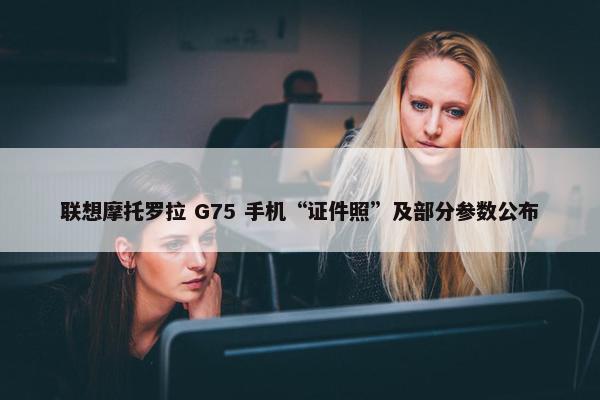 联想摩托罗拉 G75 手机“证件照”及部分参数公布