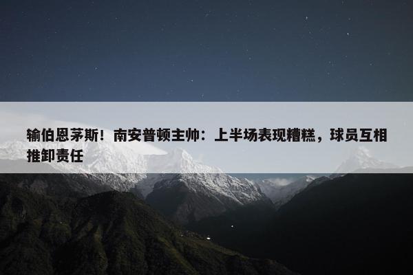 输伯恩茅斯！南安普顿主帅：上半场表现糟糕，球员互相推卸责任