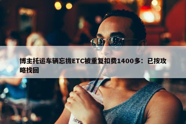 博主托运车辆忘拔ETC被重复扣费1400多：已按攻略找回