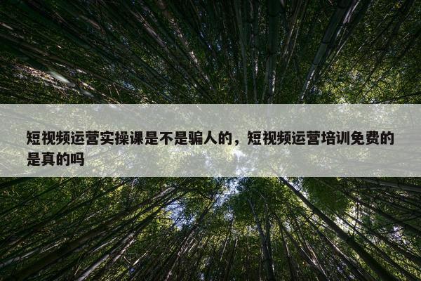 短视频运营实操课是不是骗人的，短视频运营培训免费的是真的吗