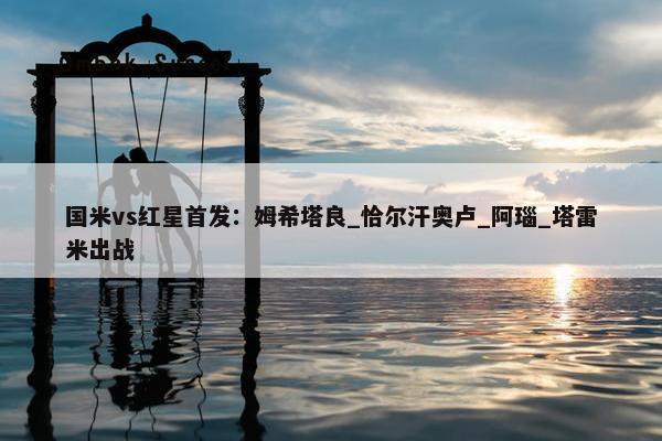 国米vs红星首发：姆希塔良_恰尔汗奥卢_阿瑙_塔雷米出战