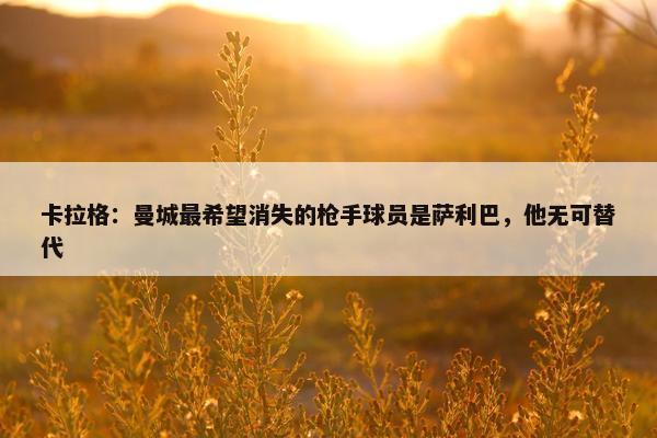 卡拉格：曼城最希望消失的枪手球员是萨利巴，他无可替代