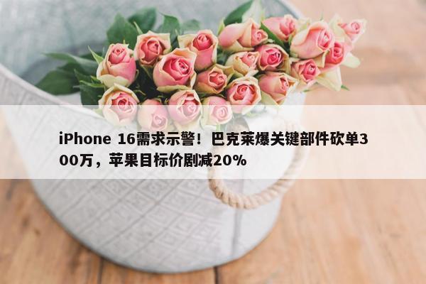 iPhone 16需求示警！巴克莱爆关键部件砍单300万，苹果目标价剧减20%