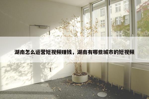 湖南怎么运营短视频赚钱，湖南有哪些城市的短视频