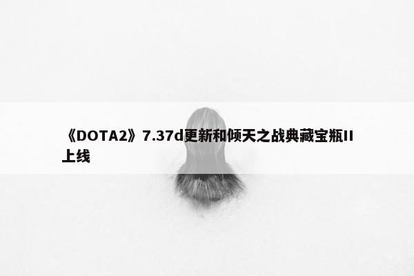 《DOTA2》7.37d更新和倾天之战典藏宝瓶II上线