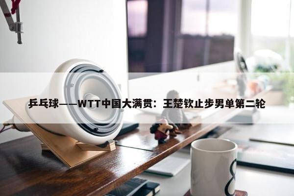 乒乓球——WTT中国大满贯：王楚钦止步男单第二轮