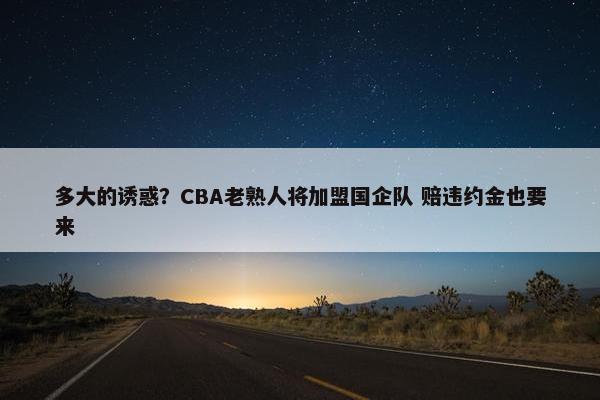 多大的诱惑？CBA老熟人将加盟国企队 赔违约金也要来