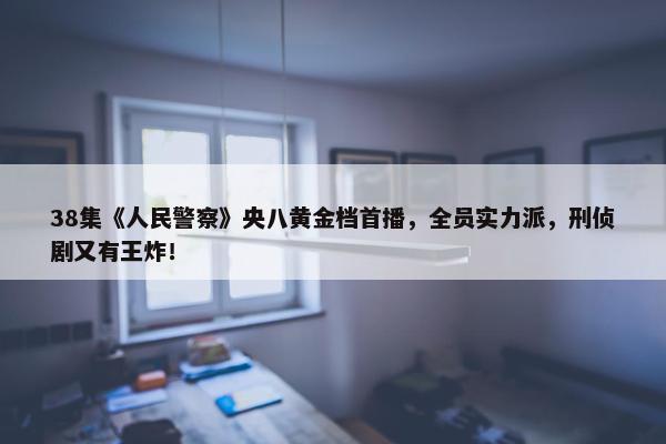 38集《人民警察》央八黄金档首播，全员实力派，刑侦剧又有王炸！