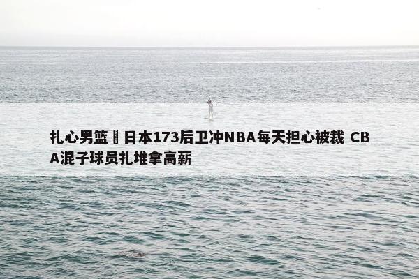 扎心男篮 日本173后卫冲NBA每天担心被裁 CBA混子球员扎堆拿高薪