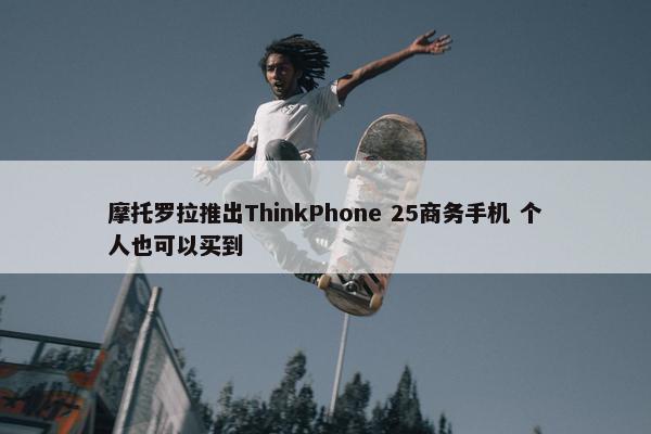 摩托罗拉推出ThinkPhone 25商务手机 个人也可以买到